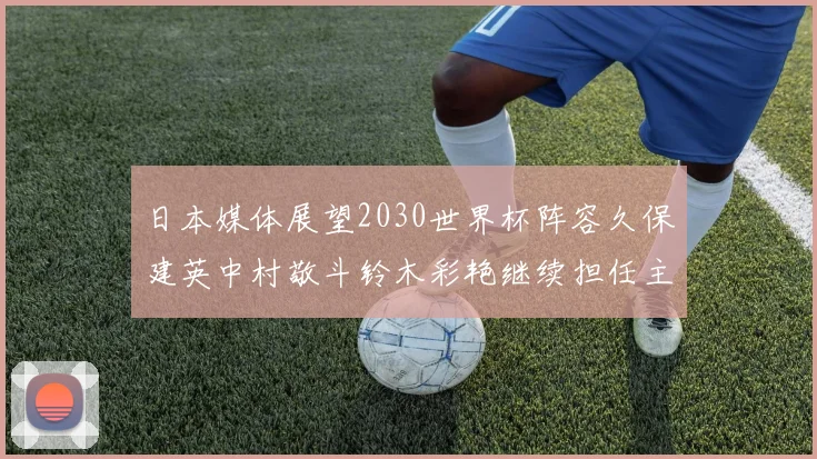 日本媒体展望2030世界杯阵容久保建英中村敬斗铃木彩艳继续担任主力