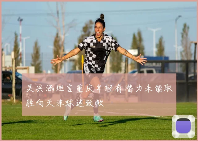 吴兴涵坦言重庆年轻有潜力未能取胜向天津球迷致歉