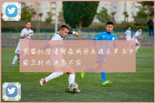 莫雷托澄清阿森纳并未追求罗马中前卫科内消息不实