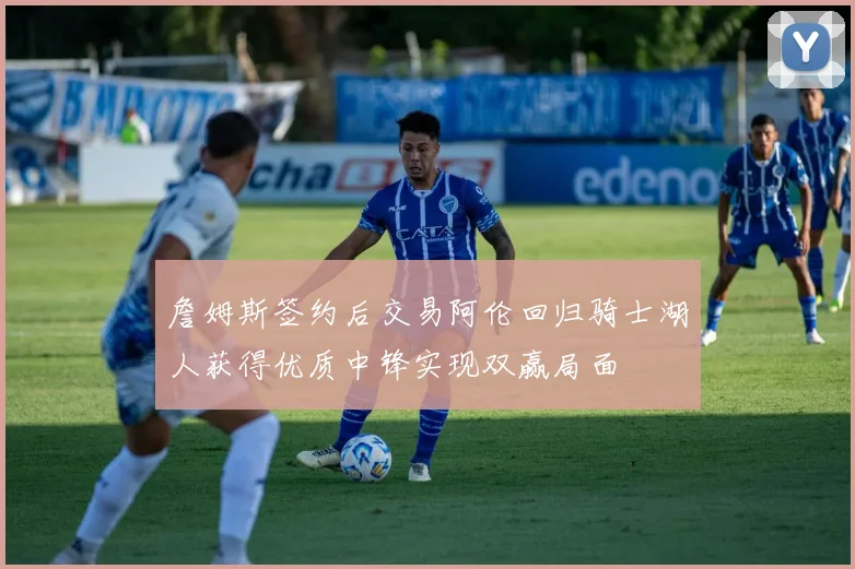 詹姆斯签约后交易阿伦回归骑士湖人获得优质中锋实现双赢局面