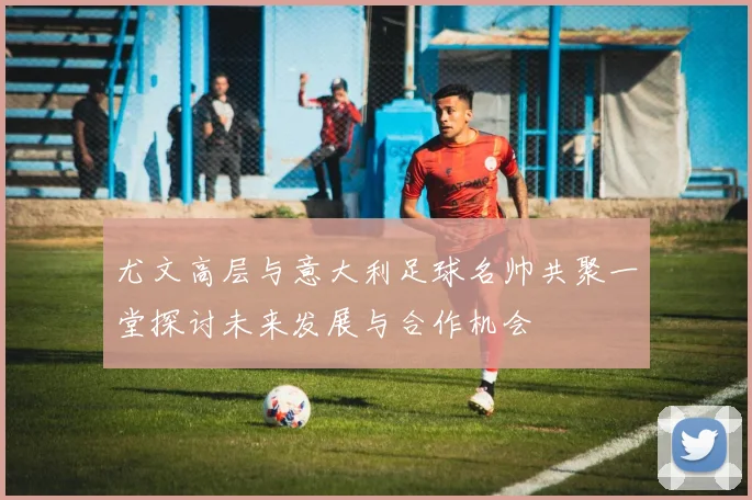 尤文高层与意大利足球名帅共聚一堂探讨未来发展与合作机会