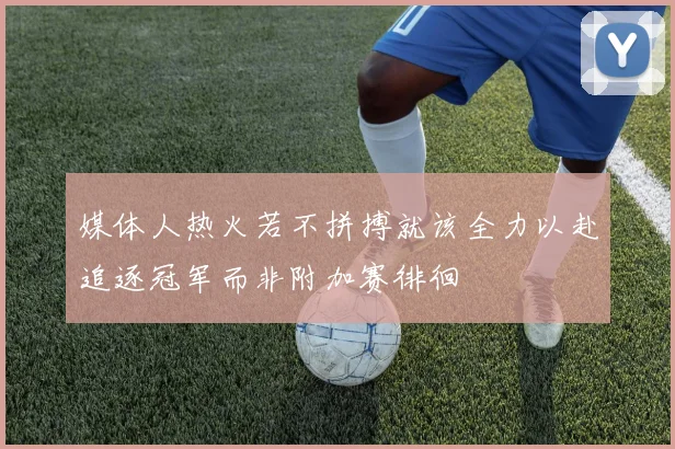 媒体人热火若不拼搏就该全力以赴追逐冠军而非附加赛徘徊