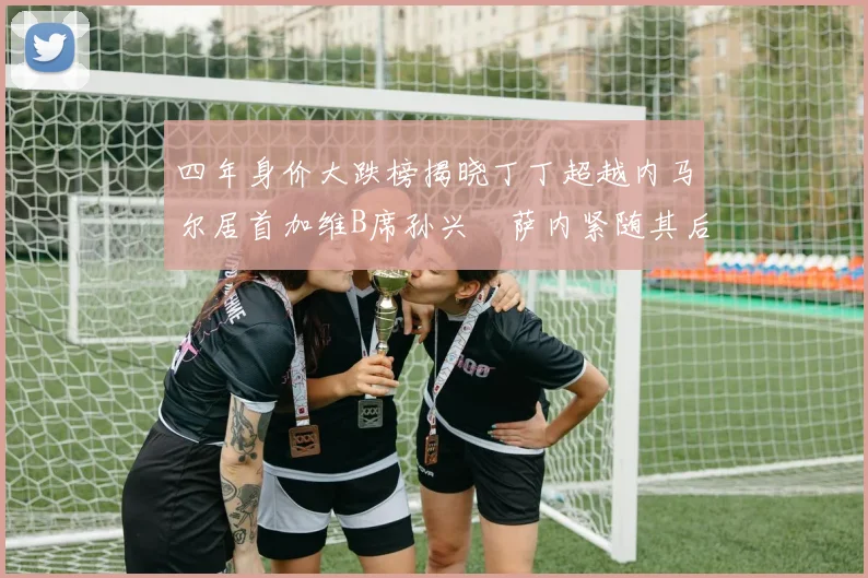 四年身价大跌榜揭晓丁丁超越内马尔居首加维B席孙兴慜萨内紧随其后