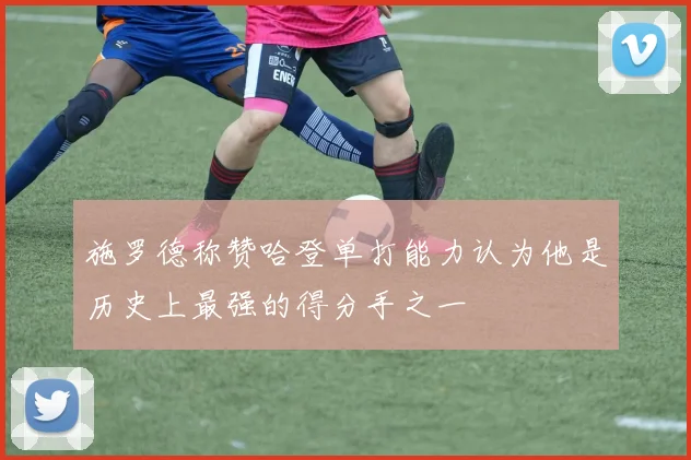 施罗德称赞哈登单打能力认为他是历史上最强的得分手之一
