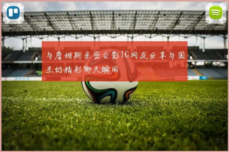 与詹姆斯亲密合影IG网友分享与国王的精彩聊天瞬间