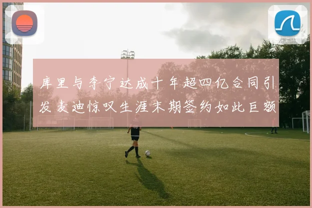 库里与李宁达成十年超四亿合同引发麦迪惊叹生涯末期签约如此巨额前所未闻